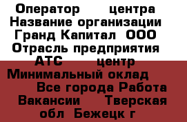 Оператор Call-центра › Название организации ­ Гранд Капитал, ООО › Отрасль предприятия ­ АТС, call-центр › Минимальный оклад ­ 30 000 - Все города Работа » Вакансии   . Тверская обл.,Бежецк г.